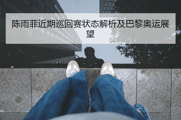 陈雨菲近期巡回赛状态解析及巴黎奥运展望